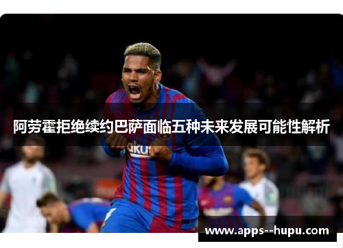 阿劳霍拒绝续约巴萨面临五种未来发展可能性解析