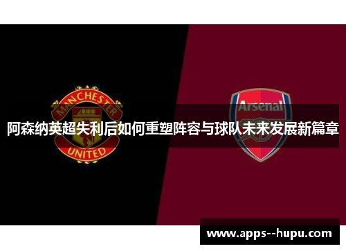 阿森纳英超失利后如何重塑阵容与球队未来发展新篇章 阿森纳英超失利后如何重塑阵容与球队未来发展新篇章