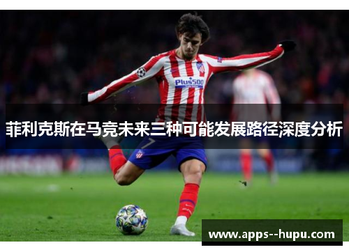 菲利克斯在马竞未来三种可能发展路径深度分析 菲利克斯在马竞未来三种可能发展路径深度分析