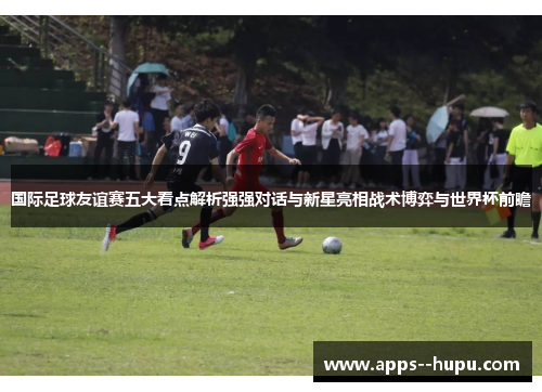 国际足球友谊赛五大看点解析强强对话与新星亮相战术博弈与世界杯前瞻