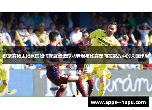 欧战赛场主场氛围如何深度塑造球队表现与比赛走向在欧战中的关键作用