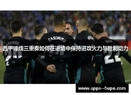 西甲锋线三重奏如何在逆境中保持进攻火力与胜利动力