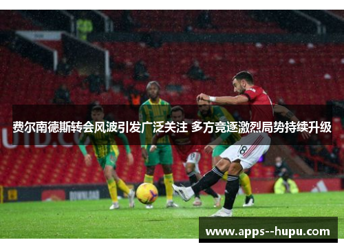 费尔南德斯转会风波引发广泛关注 多方竞逐激烈局势持续升级