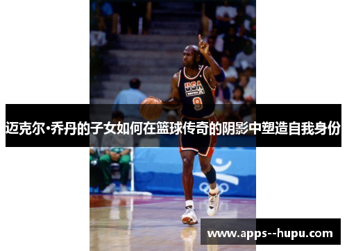 迈克尔·乔丹的子女如何在篮球传奇的阴影中塑造自我身份