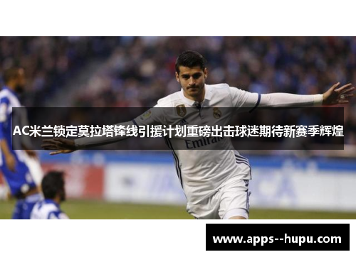 AC米兰锁定莫拉塔锋线引援计划重磅出击球迷期待新赛季辉煌