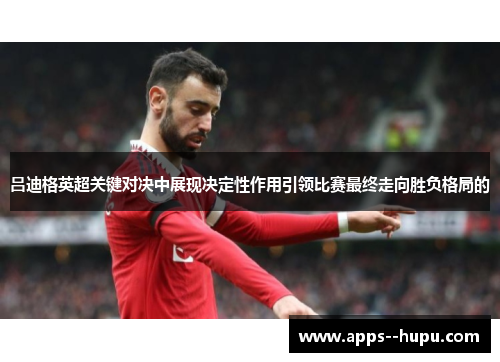 吕迪格英超关键对决中展现决定性作用引领比赛最终走向胜负格局的