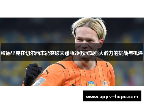 穆德里克在切尔西未能突破天赋瓶颈仍展现强大潜力的挑战与机遇