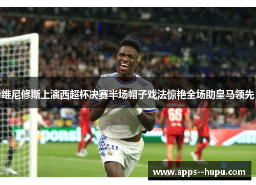 维尼修斯上演西超杯决赛半场帽子戏法惊艳全场助皇马领先